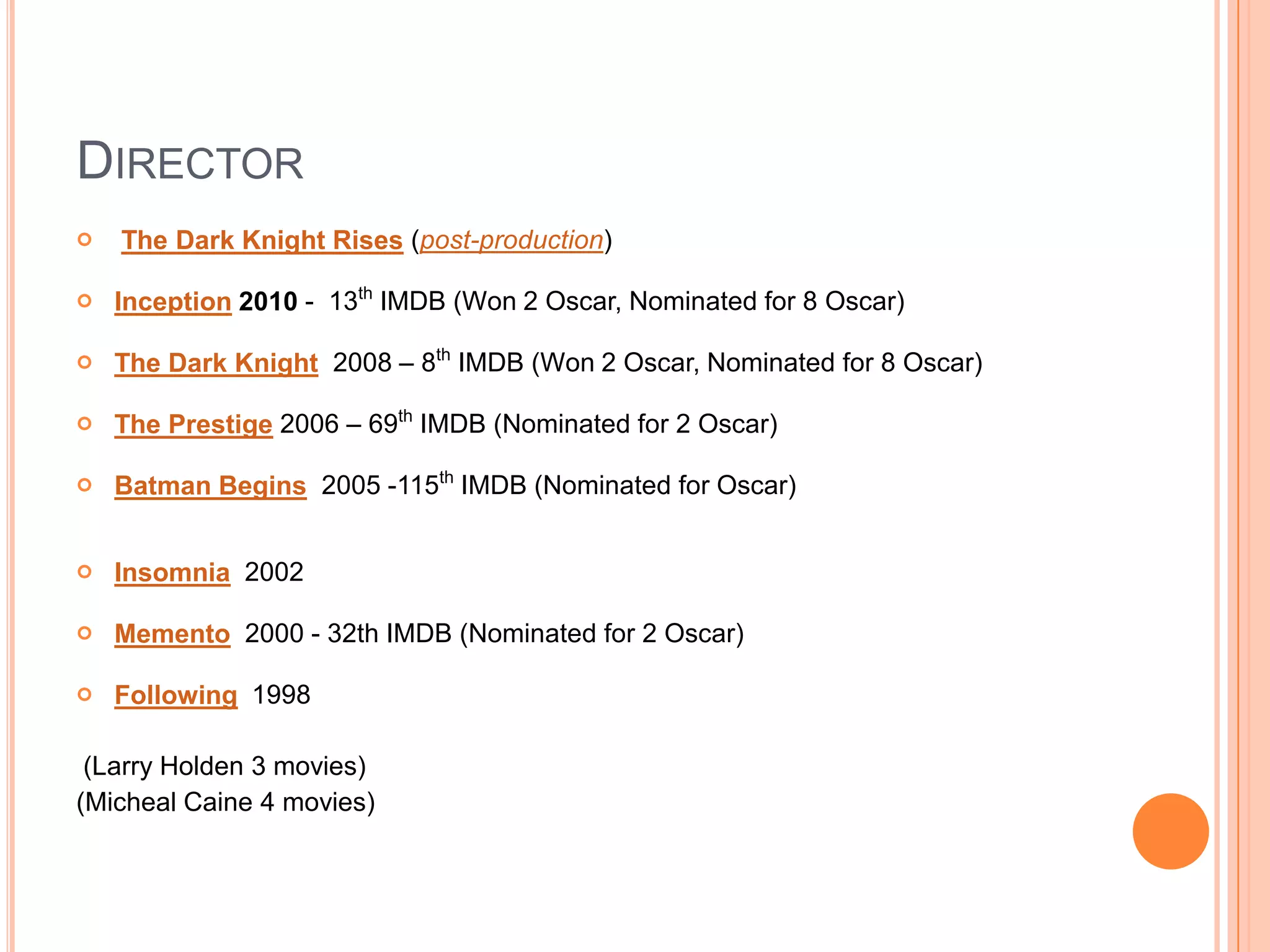 DIRECTOR
   The Dark Knight Rises (post-production)

   Inception 2010 - 13th IMDB (Won 2 Oscar, Nominated for 8 Oscar)

   The Dark Knight 2008 – 8th IMDB (Won 2 Oscar, Nominated for 8 Oscar)

   The Prestige 2006 – 69th IMDB (Nominated for 2 Oscar)

   Batman Begins 2005 -115th IMDB (Nominated for Oscar)


   Insomnia 2002

   Memento 2000 - 32th IMDB (Nominated for 2 Oscar)

   Following 1998

 (Larry Holden 3 movies)
(Micheal Caine 4 movies)
 