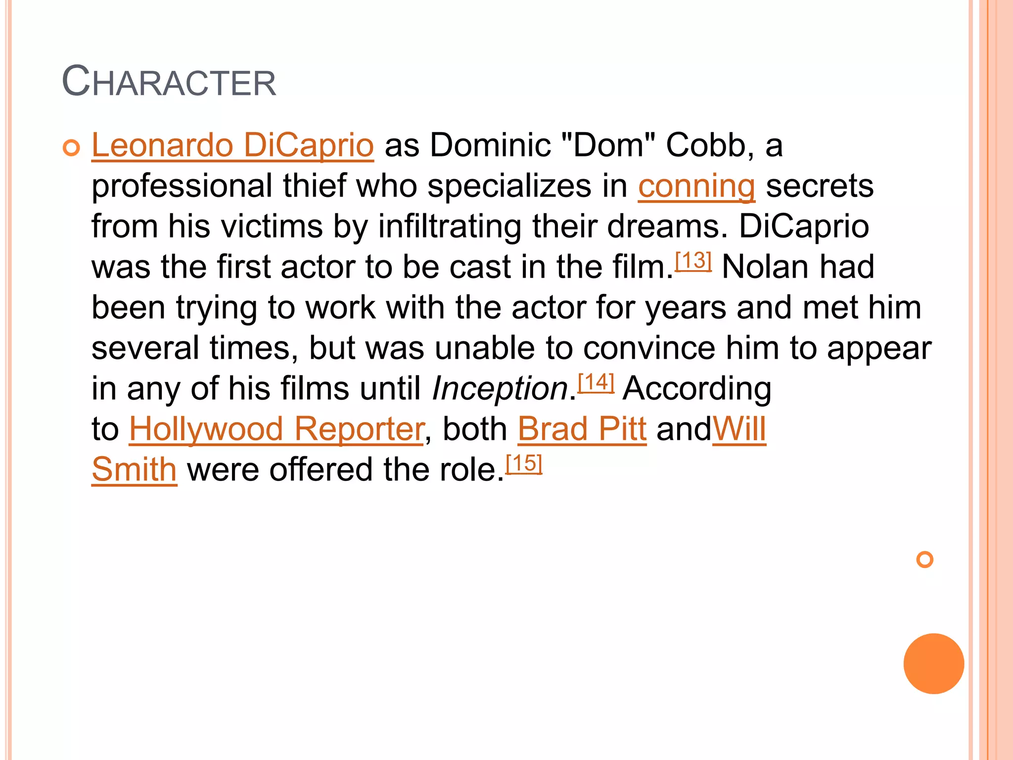 CHARACTER
   Leonardo DiCaprio as Dominic "Dom" Cobb, a
    professional thief who specializes in conning secrets
    from his victims by infiltrating their dreams. DiCaprio
    was the first actor to be cast in the film.[13] Nolan had
    been trying to work with the actor for years and met him
    several times, but was unable to convince him to appear
    in any of his films until Inception.[14] According
    to Hollywood Reporter, both Brad Pitt andWill
    Smith were offered the role.[15]

                                                           
 
