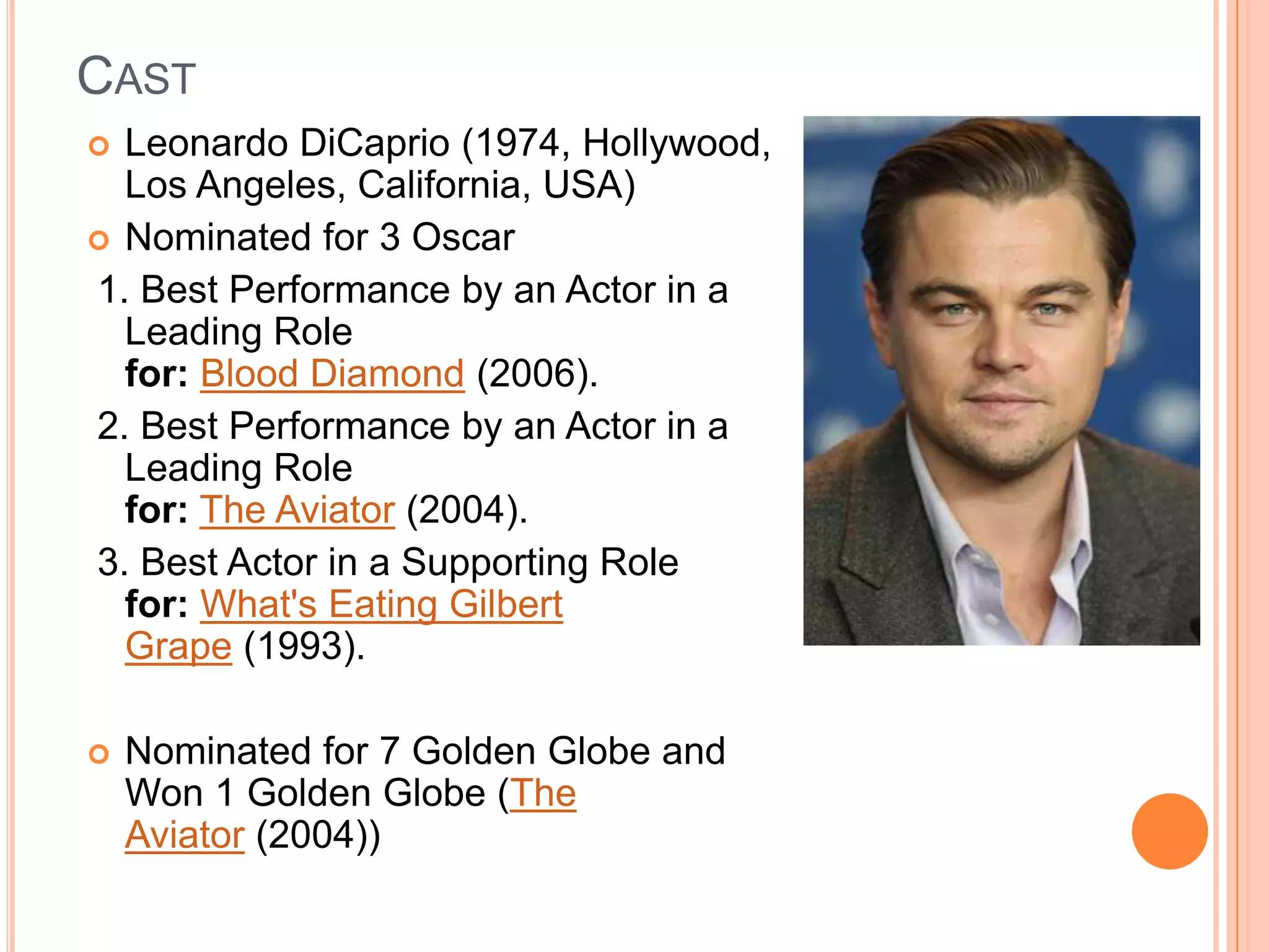 CAST
 Leonardo DiCaprio (1974, Hollywood,
  Los Angeles, California, USA)
 Nominated for 3 Oscar
1. Best Performance by an Actor in a
  Leading Role
  for: Blood Diamond (2006).
2. Best Performance by an Actor in a
  Leading Role
  for: The Aviator (2004).
3. Best Actor in a Supporting Role
  for: What's Eating Gilbert
  Grape (1993).

   Nominated for 7 Golden Globe and
    Won 1 Golden Globe (The
    Aviator (2004))
 
