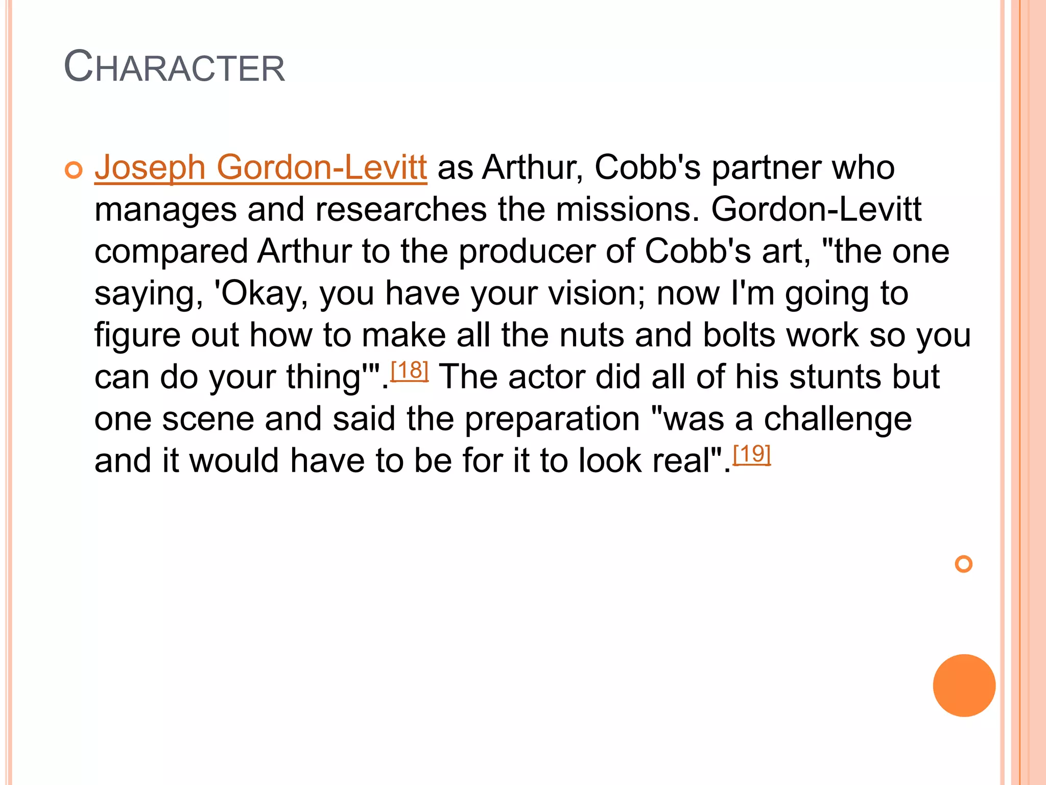 CHARACTER

   Joseph Gordon-Levitt as Arthur, Cobb's partner who
    manages and researches the missions. Gordon-Levitt
    compared Arthur to the producer of Cobb's art, "the one
    saying, 'Okay, you have your vision; now I'm going to
    figure out how to make all the nuts and bolts work so you
    can do your thing'".[18] The actor did all of his stunts but
    one scene and said the preparation "was a challenge
    and it would have to be for it to look real".[19]

                                                              
 