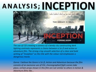 A N A LY S I S ;                   INCEPTION


    The use of CGI creating a scenery of a bendy city constructing dark
    lighting contrasts represents a choice between a Sci-fi and action or
    adventure film. The strong crisp smooth selection of a clear and bold
    writing of "Inception" as the title with the colour red emphasizes a
    dangerous movie.

    Genre: I believe the Genre is Sci-fi, Action and Adventure because the film
    consists of an excessive use of CGI, choreographed fight scenes take
    place, certain props shown in this film are not similar to others in Action &
    Adventure films like...
 