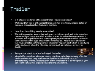 Trailer 
 Is it a teaser trailer or a theatrical trailer - how do we know? 
- We know that this is a theatrical trailer as it has intertitles, release dates an 
the main characters that feature in the film. 
 How does the editing create a narrative? 
- The editing creates a narrative as it uses techniques such as L cuts to anchor 
the meaning of one scene with another scenes sound and conversations. It 
also uses editing skills such as creating fast pace movement which connotes 
to the audience the type of genre the film may be. Also the use of slow to 
fast music creates a atmosphere of what may happen next which is signifying 
to the audience what the film may consist such as violence, mystery or 
death. 
 Analyse the visual style and editing of the trailer 
- Visual effects such as when we see extraordinary displays are very effective 
to the audience as they notice what the film may involve such as 
extraordinary effects. The long shot of the whole room is also helpful as you 
can see the character exposition and forms a narrative. 
 