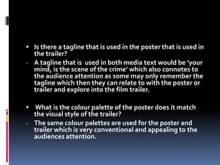  Is there a tagline that is used in the poster that is used in 
the trailer? 
- A tagline that is used in both media text would be ‘your 
mind, is the scene of the crime’ which also connotes to 
the audience attention as some may only remember the 
tagline which then they can relate to with the poster or 
trailer and explore into the film trailer. 
 What is the colour palette of the poster does it match 
the visual style of the trailer? 
- The same colour palettes are used for the poster and 
trailer which is very conventional and appealing to the 
audiences attention. 
