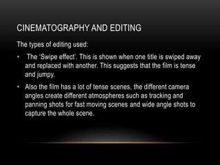 CINEMATOGRAPHY AND EDITING 
The types of editing used: 
• The ‘Swipe effect’. This is shown when one title is swiped away 
and replaced with another. This suggests that the film is tense 
and jumpy. 
• Also the film has a lot of tense scenes, the different camera 
angles create different atmospheres such as tracking and 
panning shots for fast moving scenes and wide angle shots to 
capture the whole scene. 
 