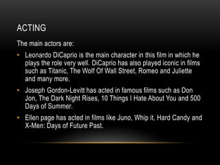 ACTING 
The main actors are: 
• Leonardo DiCaprio is the main character in this film in which he 
plays the role very well. DiCaprio has also played iconic in films 
such as Titanic, The Wolf Of Wall Street, Romeo and Juliette 
and many more. 
• Joseph Gordon-Levitt has acted in famous films such as Don 
Jon, The Dark Night Rises, 10 Things I Hate About You and 500 
Days of Summer. 
• Ellen page has acted in films like Juno, Whip it, Hard Candy and 
X-Men: Days of Future Past. 
