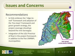 12 of 24
Climate Resilience and Green Growth in the
Upper Marikina River Basin Protected
Landscape: Demonstrating the Eco-town
Framework
www.climate.gov.ph
Tel: 02 7353144, 02 7353069
Recommendations
• to fully embrace the ‘ridge-to-
reef’ framework and adoption of
the ‘Eco-town’ Framework and
green growth strategy, the
project coverage should go
beyond the nine barangays
• Integration of the LGU Province
of Rizal in the project framework
in addition to the five UMRBPL
municipalities
Issues and Concerns
 