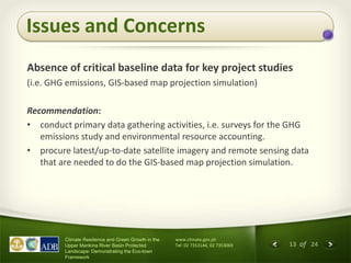 13 of 24
Climate Resilience and Green Growth in the
Upper Marikina River Basin Protected
Landscape: Demonstrating the Eco-town
Framework
www.climate.gov.ph
Tel: 02 7353144, 02 7353069
Issues and Concerns
Absence of critical baseline data for key project studies
(i.e. GHG emissions, GIS-based map projection simulation)
Recommendation:
• conduct primary data gathering activities, i.e. surveys for the GHG
emissions study and environmental resource accounting.
• procure latest/up-to-date satellite imagery and remote sensing data
that are needed to do the GIS-based map projection simulation.
 