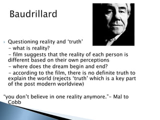  Questioning reality and „truth‟
- what is reality?
- film suggests that the reality of each person is
different based on their own perceptions
- where does the dream begin and end?
- according to the film, there is no definite truth to
explain the world (rejects „truth‟ which is a key part
of the post modern worldview)
“you don‟t believe in one reality anymore.”- Mal to
Cobb
 