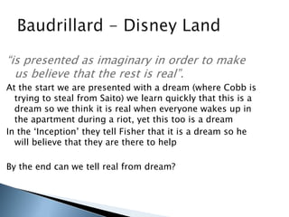 “is presented as imaginary in order to make
us believe that the rest is real”.
At the start we are presented with a dream (where Cobb is
trying to steal from Saito) we learn quickly that this is a
dream so we think it is real when everyone wakes up in
the apartment during a riot, yet this too is a dream
In the „Inception‟ they tell Fisher that it is a dream so he
will believe that they are there to help
By the end can we tell real from dream?
 