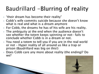  “their dream has become their reality”
 Cobb‟s wife commits suicide because she doesn‟t know
what is real and what is a dream anymore
 For Cobb, the dreams he has of his wife are his reality.
 The ambiguity at the end when the audience doesn‟t
see whether the totem keeps spinning or not- fails to
conclude whether Cobb is in a dream or not.
 You need a totem to tell you if you are in the real world
or not – Hyper reality of all around us like a trap or
prison (Baudrillard was big on this!)
 Does Cobb care any more about reality (the ending)? Do
we?
 