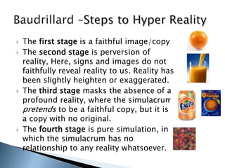  The first stage is a faithful image/copy
 The second stage is perversion of
reality, Here, signs and images do not
faithfully reveal reality to us. Reality has
been slightly heighten or exaggerated.
 The third stage masks the absence of a
profound reality, where the simulacrum
pretends to be a faithful copy, but it is
a copy with no original.
 The fourth stage is pure simulation, in
which the simulacrum has no
relationship to any reality whatsoever.
 