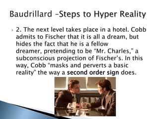 2. The next level takes place in a hotel. Cobb
admits to Fischer that it is all a dream, but
hides the fact that he is a fellow
dreamer, pretending to be “Mr. Charles,” a
subconscious projection of Fischer‟s. In this
way, Cobb “masks and perverts a basic
reality” the way a second order sign does.
 