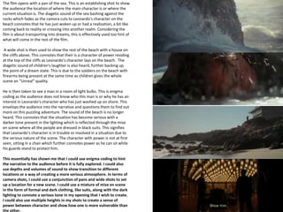 The film opens with a pan of the sea. This is an establishing shot to show
the audience the location of where the main character is or where the
current situation is. The diagetic sound of the sea bashing against the
rocks which fades as the camera cuts to Leonardo’s character on the
beach connotes that he has just woken up or had a realisation, a bit like
coming back to reality or crossing into another realm. Considering the
film is about transporting into dreams, this is effectively used too hint of
what will come in the rest of the film.
A wide shot is then used to show the rest of the beach with a house on
the cliffs above. This connotes that their is a character of power residing
at the top of the cliffs as Leonardo’s character lays on the beach. The
diagetic sound of children's laughter is also heard, further backing up
the point of a dream state. This is due to the soldiers on the beach with
firearms being present at the same time as children gives the whole
scene an “Unreal” quality.
He is then taken to see a man in a room of light bulbs. This is enigma
coding as the audience does not know who this man is or why he has an
interest in Leonardo’s character who has just washed up on shore. This
envelops the audience into the narrative and questions them to find out
more on this puzzling adventure. The sound of the beach is no longer
heard. This connotes that the situation has become serious with a
darker tone present in the lighting which is reflected through the mise
en scene where all the people are dressed in black suits. This signifies
that Leonardo’s character is in trouble or involved in a situation due to
the serious nature of the scene. The character with power is not at first
seen, sitting in a chair which further connotes power as he can sit while
his guards stand to protect him.
This essentially has shown me that I could use enigma coding to hint
the narrative to the audience before it is fully explored. I could also
use depths and volumes of sound to show transition to different
locations or a way of creating a more serious atmosphere. In terms of
camera shots, I could use a conjunction of pans and wide shots to set
up a location for a new scene. I could use a mixture of mise en scene
in the form of formal and dark clothing, like suits, along with the dark
lighting to connote a serious tone in my opening that I wish to create.
I could also use multiple heights in my shots to create a sense of
power between character and show how one is more vulnerable than
the other.

 