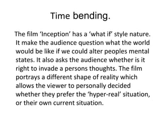 Time bending.
The film ‘Inception’ has a ‘what if’ style nature.
It make the audience question what the world
would be like if we could alter peoples mental
states. It also asks the audience whether is it
right to invade a persons thoughts. The film
portrays a different shape of reality which
allows the viewer to personally decided
whether they prefer the ‘hyper-real’ situation,
or their own current situation.
 