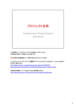 プロジェクト名称
Inception Deck (Project Charter)
201X.XX.XX
この資料は、インセプションデッキを導入しやすいように
日本的な文言にて記述したひな形です。
赤色の部分を書き換えて、利用できるようになっています。
インセプションデッキについては書籍「アジャイルサムライ」ならびに、Jonathan氏のブ
ログをご覧ください。
http://www.amazon.co.jp/dp/product-description/4274068560
http://agilewarrior.wordpress.com/2010/11/06/the-agile-inception-deck/
当資料の詳細については以下のURLを参照ください。
http://blog.nextscape.net/index.php/research/agile/inceptiondeck
1
 
