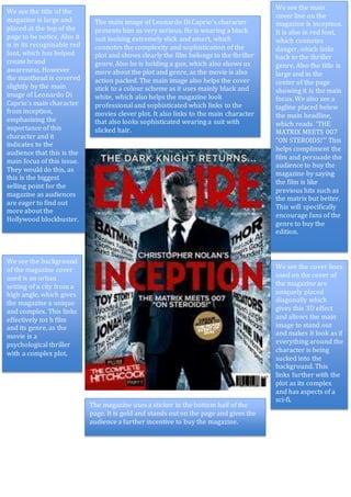 We see the title of the
magazine is large and
placed at the top of the
page to be notice. Also it
is in its recognisable red
font, which has helped
create brand
awareness. However
the masthead is covered
slightly by the main
image of Leonardo Di
Caprio’s main character
from inception,
emphasising the
importance of this
character and it
indicates to the
audience that this is the
main focus of this issue.
They would do this, as
this is the biggest
selling point for the
magazine as audiences
are eager to find out
more about the
Hollywood blockbuster.
The main image of Leonardo Di Caprio’s character
presents him as very serious. He is wearing a black
suit looking extremely slick and smart, which
connotes the complexity and sophistication of the
plot and shows clearly the film belongs to the thriller
genre. Also he is holding a gun, which also shows us
more about the plot and genre, as the movie is also
action packed. The main image also helps the cover
stick to a colour scheme as it uses mainly black and
white, which also helps the magazine look
professional and sophisticated which links to the
movies clever plot. It also links to the main character
that also looks sophisticated wearing a suit with
slicked hair.
We see the main
cover line on the
magazine is inception.
It is also in red font,
which connotes
danger, which links
back to the thriller
genre. Also the title is
large and in the
center of the page
showing it is the main
focus. We also see a
tagline placed below
the main headline,
which reads ‘THE
MATRIX MEETS 007
“ON STEROIDS!”’ This
helps compliment the
film and persuade the
audience to buy the
magazine by saying
the film is like
previous hits such as
the matrix but better.
This will specifically
encourage fans of the
genre to buy the
edition.
We see the background
of the magazine cover
used is an urban
setting of a city from a
high angle, which gives
the magazine a unique
and complex. This links
effectively tot h film
and its genre, as the
movie is a
psychological thriller
with a complex plot.
We see the cover lines
used on the cover of
the magazine are
uniquely placed
diagonally which
gives this 3D effect
and allows the main
image to stand out
and makes it look as if
everything around the
character is being
sucked into the
background. This
links further with the
plot as its complex
and has aspects of a
sci-fi.
The magazine uses a sticker in the bottom half of the
page. It is gold and stands out on the page and gives the
audience a further incentive to buy the magazine.
 