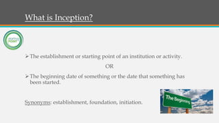 What is Inception?
The establishment or starting point of an institution or activity.
OR
The beginning date of something or the date that something has
been started.
Synonyms: establishment, foundation, initiation.
 