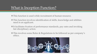 What is Inception Function?
This function is used while recruitment of human resource.
This function involves identification of skills, knowledge and abilities
need in an applicant.
It facilitates fixation of performance standards, pay rates and invoking
fair disciplinary action.
This involves some Rules & Regulations to be followed as per company’s
ethics.
 