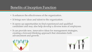 Benefits of Inception Function
• It enhances the effectiveness of the organization.
• It brings new ideas and talent to the organization.
• It opens up opportunities to find experienced and qualified
candidates and may also help develop a diverse team of employees.
• It can provide new, innovative ideas for management strategies,
creating a forward-thinking approach that stimulates both
advancement and growth.
 
