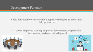 Development Function
• This function involves reformulating new employees to make them
fully productive.
• It covers employee training, employee development, organization
development and career development.
 