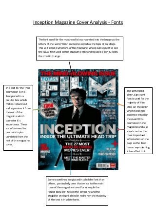 Inception Magazine Cover Analysis - Fonts
The font used for the masthead is incorporated into the image as the
letters of the word “film” are represented as the tops of buildings.
This will stand out to fans of the magazine who would expect to see
the usual font used on the magazine title and would be intrigued by
the drastic change.
The same bold,
silver, sans-serif
font is used for the
majority of film
titles on the cover
which helps the
audience establish
the main films
promoted in the
magazine and also
stands out as the
most important
information on the
page as the font
has an eye-catching
shine effect to it.
The text for the Tron
promotion is in a
font placed in a
circular box which
makes it stand out
and separates it from
the rest of the
magazine which
connotes it’s
importance. These
are often used to
promote topics
unrelated from the
rest of the magazine
cover.
Some coverlines are placed in a bolder font than
others, particularly ones that relate to the main
item of the magazine cover.For example the
“mind-blowing” text in the coverline and the
strapline are highlighted in red when the majority
of the text is in white fonts.
 