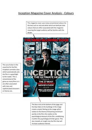 Inception Magazine Cover Analysis - Colours
This magazine cover uses many conventional colours for
the text such as red and white which are bold yet clear
colours that are often associated with the magazine
meaning the target audience will be familiar with the
design.

The use of silver in the
coverline for the film
Inception connotes class
which automatically sets
the film in a good light
to the reader. This is
conventional of the
genre as many films in it
are often associated
with class and
sophisticated characters
or themes etc.

The blue mist at the bottom of the page and
the blue fade on the buildings in the image
create a mystic feeling to the image which
relates to the theme of dreaming and dream
worlds in the film; this realtes to the
psychological element of the film, establishing
it within the psychological thriller genre. This
also revealls an insight into the film that will
increase audience interest.

 