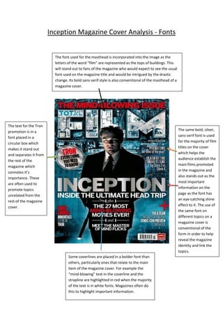 Inception Magazine Cover Analysis - Fonts

The font used for the masthead is incorporated into the image as the
letters of the word “film” are represented as the tops of buildings. This
will stand out to fans of the magazine who would expect to see the usual
font used on the magazine title and would be intrigued by the drastic
change. Its bold sans-serif style is also conventional of the masthead of a
magazine cover.

The text for the Tron
promotion is in a
font placed in a
circular box which
makes it stand out
and separates it from
the rest of the
magazine which
connotes it’s
importance. These
are often used to
promote topics
unrelated from the
rest of the magazine
cover.

The same bold, silver,
sans-serif font is used
for the majority of film
titles on the cover
which helps the
audience establish the
main films promoted
in the magazine and
also stands out as the
most important
information on the
page as the font has
an eye-catching shine
effect to it. The use of
the same font on
different topics on a
magazine cover is
conventional of the
form in order to help
reveal the magazine
identity and link the
topics.
Some coverlines are placed in a bolder font than
others, particularly ones that relate to the main
item of the magazine cover. For example the
“mind-blowing” text in the coverline and the
strapline are highlighted in red when the majority
of the text is in white fonts. Magazines often do
this to highlight important information.

 