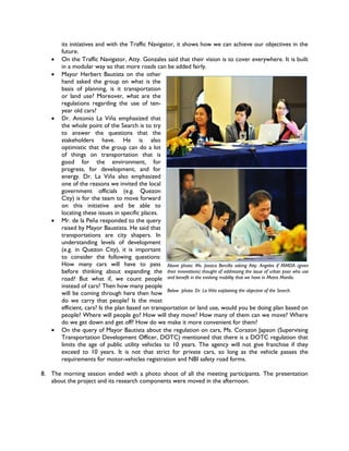its initiatives and with the Traffic Navigator, it shows how we can achieve our objectives in the
       future.
      On the Traffic Navigator, Atty. Gonzales said that their vision is to cover everywhere. It is built
       in a modular way so that more roads can be added fairly.
      Mayor Herbert Bautista on the other
       hand asked the group on what is the
       basis of planning, is it transportation
       or land use? Moreover, what are the
       regulations regarding the use of ten-
       year old cars?
      Dr. Antonio La Viña emphasized that
       the whole point of the Search is to try
       to answer the questions that the
       stakeholders have. He is also
       optimistic that the group can do a lot
       of things on transportation that is
       good for the environment, for
       progress, for development, and for
       energy. Dr. La Viña also emphasized
       one of the reasons we invited the local
       government officials (e.g. Quezon
       City) is for the team to move forward
       on this initiative and be able to
       locating these issues in specific places.
      Mr. de la Peña responded to the query
       raised by Mayor Baustista. He said that
       transportations are city shapers. In
       understanding levels of development
       (e.g. in Quezon City), it is important
       to consider the following questions:
       How many cars will have to pass Above photo: Ms. Jessica Bercilla asking Atty. Angeles if MMDA (given
       before thinking about expanding the their innovations) thought of addressing the issue of urban poor who use
       road? But what if, we count people and benefit in the evolving mobility that we have in Metro Manila.
       instead of cars? Then how many people
       will be coming through here then how Below photo: Dr. La Viña explaining the objective of the Search.
       do we carry that people? Is the most
       efficient, cars? Is the plan based on transportation or land use, would you be doing plan based on
       people? Where will people go? How will they move? How many of them can we move? Where
       do we get down and get off? How do we make it more convenient for them?
      On the query of Mayor Bautista about the regulation on cars, Ms. Corazon Japson (Supervising
       Transportation Development Officer, DOTC) mentioned that there is a DOTC regulation that
       limits the age of public utility vehicles to 10 years. The agency will not give franchise if they
       exceed to 10 years. It is not that strict for private cars, so long as the vehicle passes the
       requirements for motor-vehicles registration and NBI safety road forms.

8. The morning session ended with a photo shoot of all the meeting participants. The presentation
   about the project and its research components were moved in the afternoon.
 