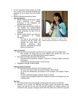    For this component of the project, we would
    like to look at the enterprise landscape and
    potentials of the transport and new mobility
    sector.
   Research Overview (preliminary ideas):
    Goals and Objectives:
        Identify existing transportation related
          social     enterprises     or   mobility
          innovations in the Philippines and
          including other countries.
        Generate ideas and business models on
          new mobility and transport-related
          social enterprises with high potential to
          benefit particularly the poor and the
          vulnerable.
        Identify market barriers and aiders for
          the      development       of   mobility
          innovations.
            - We look at the economics, the Ms. Tieza Santos presenting the proposed study in
                 consumers, and the market. We enterprise landscape and potentials in the transport sector
                 consider the social aspect and
                 elements      governing      these
                 dynamics. And finally the cultural
                 patterns and behaviors.

    Scope and Limitation:
       Focus on commercial enterprise component of the transport and new mobility sector.
            - We consider the things that are more efficient that provide less cost, safe,
                convenient, poor and vulnerable-friendly transport systems.
       The research activities will involve the following:
            - Interviews with proponents, managers, customers of existing mobility enterprises
                and projects
            - Focused group discussions and/or crowd sourcing
       Geographic coverage on Metro Manila

    Preliminary Research Directions:
       The social and economic dimension of the transport sector
             - To look at the social context and cultural mobility in Metro Manila
             - To survey the development and evolution of the transport and mobility in Metro
                 Manila
             - To look at historical changes, economic drivers in national
             - To look at the sociological perspective and behavior patterns of transports and new
                 mobility market

    Main Goal:
      To understand the minds of the people and how goods and services are delivered.
      Moreover, try to answer the following: How policy makers and government officials
         envision the way the city was built, the way they develop our transport system; how
         commercial areas sprung in transport hubs?; How they think and re-think the way they
 