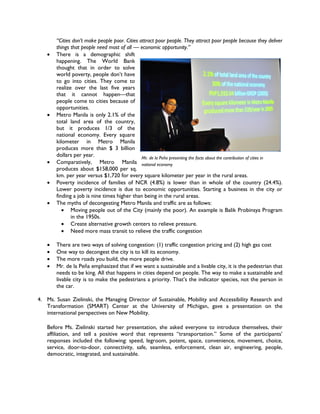“Cities don’t make people poor. Cities attract poor people. They attract poor people because they deliver
       things that people need most of all — economic opportunity.”
      There is a demographic shift
       happening. The World Bank
       thought that in order to solve
       world poverty, people don’t have
       to go into cities. They come to
       realize over the last five years
       that it cannot happen—that
       people come to cities because of
       opportunities.
      Metro Manila is only 2.1% of the
       total land area of the country,
       but it produces 1/3 of the
       national economy. Every square
       kilometer in Metro Manila
       produces more than $ 3 billion
       dollars per year.                       Mr. de la Peña presenting the facts about the contribution of cities in
      Comparatively, Metro Manila national economy
       produces about $158,000 per sq.
       km. per year versus $1,720 for every square kilometer per year in the rural areas.
      Poverty incidence of families of NCR (4.8%) is lower than in whole of the country (24.4%).
       Lower poverty incidence is due to economic opportunities. Starting a business in the city or
       finding a job is nine times higher than being in the rural areas.
      The myths of decongesting Metro Manila and traffic are as follows:
           Moving people out of the City (mainly the poor). An example is Balik Probinsya Program
              in the 1950s.
           Create alternative growth centers to relieve pressure.
           Need more mass transit to relieve the traffic congestion

      There are two ways of solving congestion: (1) traffic congestion pricing and (2) high gas cost
      One way to decongest the city is to kill its economy.
      The more roads you build, the more people drive.
      Mr. de la Peña emphasized that if we want a sustainable and a livable city, it is the pedestrian that
       needs to be king. All that happens in cities depend on people. The way to make a sustainable and
       livable city is to make the pedestrians a priority. That’s the indicator species, not the person in
       the car.

4. Ms. Susan Zielinski, the Managing Director of Sustainable, Mobility and Accessibility Research and
   Transformation (SMART) Center at the University of Michigan, gave a presentation on the
   international perspectives on New Mobility.

   Before Ms. Zielinski started her presentation, she asked everyone to introduce themselves, their
   affiliation, and tell a positive word that represents ―transportation.‖ Some of the participants’
   responses included the following: speed, legroom, potent, space, convenience, movement, choice,
   service, door-to-door, connectivity, safe, seamless, enforcement, clean air, engineering, people,
   democratic, integrated, and sustainable.
 