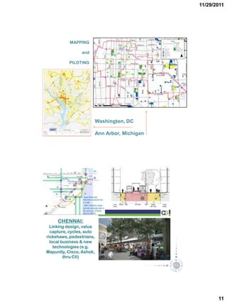 11/29/2011




           MAPPING

                and

          PILOTING




                      Washington, DC

                      Ann Arbor, Michigan




     CHENNAI:
  Linking design, value
  capture, cycles, auto
rickshaws, pedestrians,
  local business & new
    technologies (e.g.
Mapunity, Cisco, Ashok,
         thru CII)




                                                   11
 