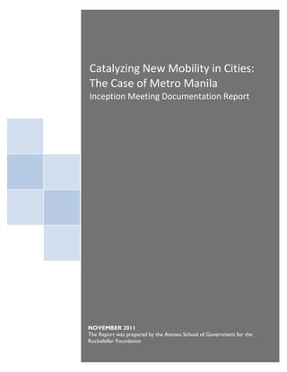 Catalyzing New Mobility in Cities:
 The Case of Metro Manila
Catalyzing New Mobility in Cities:
 Inception Meeting Documentation Report
The Case of Metro Manila




NOVEMBER 2011
The Report was prepared by the Ateneo School of Government for the
Rockefeller Foundation
 