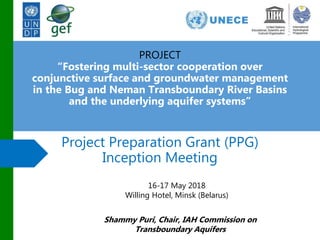 Project Preparation Grant (PPG)
Inception Meeting
PROJECT
“Fostering multi-sector cooperation over
conjunctive surface and groundwater management
in the Bug and Neman Transboundary River Basins
and the underlying aquifer systems”
16-17 May 2018
Willing Hotel, Minsk (Belarus)
Shammy Puri, Chair, IAH Commission on
Transboundary Aquifers
 