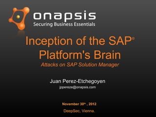 Inception of the SAP®
Platform's Brain
Attacks on SAP Solution Manager
November 30th
, 2012
DeepSec, Vienna.
Juan Perez-EtchegoyenJuan Perez-Etchegoyen
jppereze@onapsis.comjppereze@onapsis.com
 