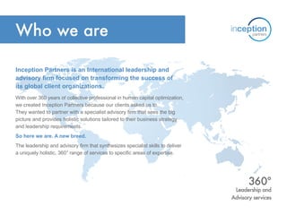 Who we are
Inception Partners is an International leadership and
advisory firm focused on transforming the success of
its global client organizations.
With over 360 years of collective professional in human capital optimization,
we created Inception Partners because our clients asked us to.
They wanted to partner with a specialist advisory firm that sees the big
picture and provides holistic solutions tailored to their business strategy
and leadership requirements.
So here we are. A new breed.
The leadership and advisory firm that synthesizes specialist skills to deliver
a uniquely holistic, 360° range of services to specific areas of expertise.
Leadership and
Advisory services
360°
 