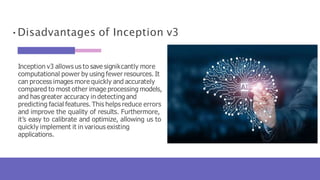 •Disadvantages of Inception v3
Inception v3 allows us to save signikcantly more
computational power by using fewer resources. It
can process images more quickly and accurately
compared to most other image processing models,
and has greater accuracy in detectingand
predicting facial features. This helps reduce errors
and improve the quality of results. Furthermore,
it’s easy to calibrate and optimize, allowing us to
quickly implement it in various existing
applications.
 