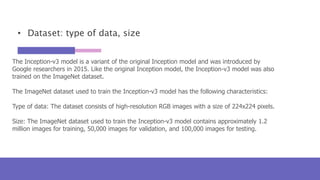 • Dataset: type of data, size
The Inception-v3 model is a variant of the original Inception model and was introduced by
Google researchers in 2015. Like the original Inception model, the Inception-v3 model was also
trained on the ImageNet dataset.
The ImageNet dataset used to train the Inception-v3 model has the following characteristics:
Type of data: The dataset consists of high-resolution RGB images with a size of 224x224 pixels.
Size: The ImageNet dataset used to train the Inception-v3 model contains approximately 1.2
million images for training, 50,000 images for validation, and 100,000 images for testing.
 