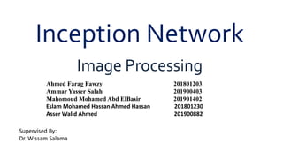 Inception Network
Image Processing
Ahmed Farag Fawzy 201801203
Ammar Yasser Salah 201900403
Mahomoud Mohamed Abd ElBasir 201901402
Eslam Mohamed Hassan Ahmed Hassan 201801230
Asser Walid Ahmed 201900882
Supervised By:
Dr. Wissam Salama
 
