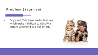 P r o b l e m S t a t e m e n t
 Dogs and Cats have similar features
which make it difficult to classify a
picture whether it is a dog or cat.
 