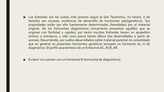 ■ Los Entisoles son los suelos más jóvenes según la Soil Taxonomy; no tienen, o de
tenerlas son escasas, evidencias de desarrollo de horizontes pedogenéticos. Sus
propiedades están por ello fuertemente determinadas (heredadas) por el material
original. De los horizontes diagnósticos únicamente presentan aquéllos que se
originan con facilidad y rapidez; por tanto muchos Entisoles tienen un epipedión
óchrico o antrópico, y sólo unos pocos tienen álbico (los desarrollados a partir de
arenas). Resumiendo, son suelos desarrollados sobre material parental no consolidado
que en general no presentan horizontes genéticos (excepto un horizonte A), ni de
diagnóstico. El perfil característico de un Entisol es AC, ACR, AR.
■ Es decir no cuentan con un horizonte B (horizonte de diagnóstico)
 