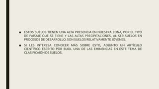 ■ ESTOS SUELOS TIENEN UNA ALTA PRESENCIA EN NUESTRA ZONA, POR EL TIPO
DE PAISAJE QUE SE TIENE Y LAS ALTAS PRECIPITACIONES, AL SER SUELOS EN
PROCESOS DE DESARROLLO, SON SUELOS RELATIVAMENTE JÓVENES.
■ SI LES INTERESA CONOCER MÁS SOBRE ESTO, ADJUNTO UN ARTÍCULO
CIENTÍFICO ESCRITO POR BUOL UNA DE LAS EMINENCIAS EN ESTE TEMA DE
CLASIFICAIÓN DE SUELOS.
 