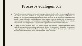 Procesos edafogénicos
■ Probablemente sea más correcto decir que prácticamente todos los procesos pedogénicos
son activos en cierta medida en los perfiles de inceptisol, pero ninguno predomina. La
mayoría de los inceptisoles en pendientes pronunciadas están en equilibrio con su entorno
actual, y sus propiedades cambiarán poco hasta que ese entorno cambie. Los Inceptisoles en
pendientes pronunciadas con tasas de erosión geológica relativamente rápidas ya no estarán
allí cuando la erosión geológica haya nivelado la pendiente a un relieve más normal.
■ El grado de desarrollo del perfil y la meteorización son mínimos y mejor evaluados por el
grado de alteraciones minerales relativamente fáciles. En situaciones donde los Inceptisoles
ocupan posiciones de tierras altas en superficies geomórficas jóvenes, tanto minerales
iniciales como secundarios están presentes en el perfil del suelo.
 