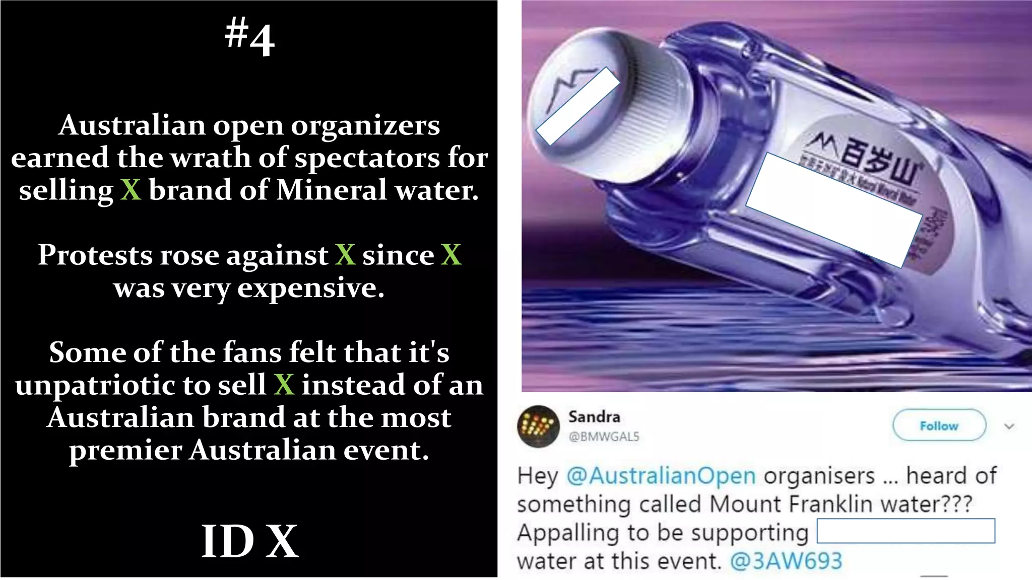 #4
Australian open organizers
earned the wrath of spectators for
selling X brand of Mineral water.
Protests rose against X since X
was very expensive.
Some of the fans felt that it's
unpatriotic to sell X instead of an
Australian brand at the most
premier Australian event.
ID X
 