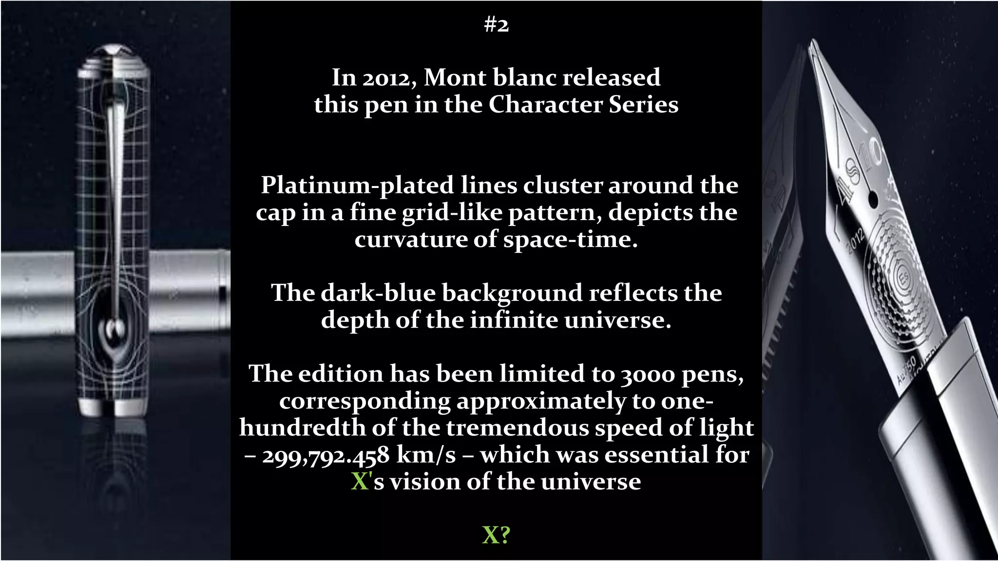 #2
In 2012, Mont blanc released
this pen in the Character Series
Platinum-plated lines cluster around the
cap in a fine grid-like pattern, depicts the
curvature of space-time.
The dark-blue background reflects the
depth of the infinite universe.
The edition has been limited to 3000 pens,
corresponding approximately to one-
hundredth of the tremendous speed of light
– 299,792.458 km/s – which was essential for
X's vision of the universe
X?
 