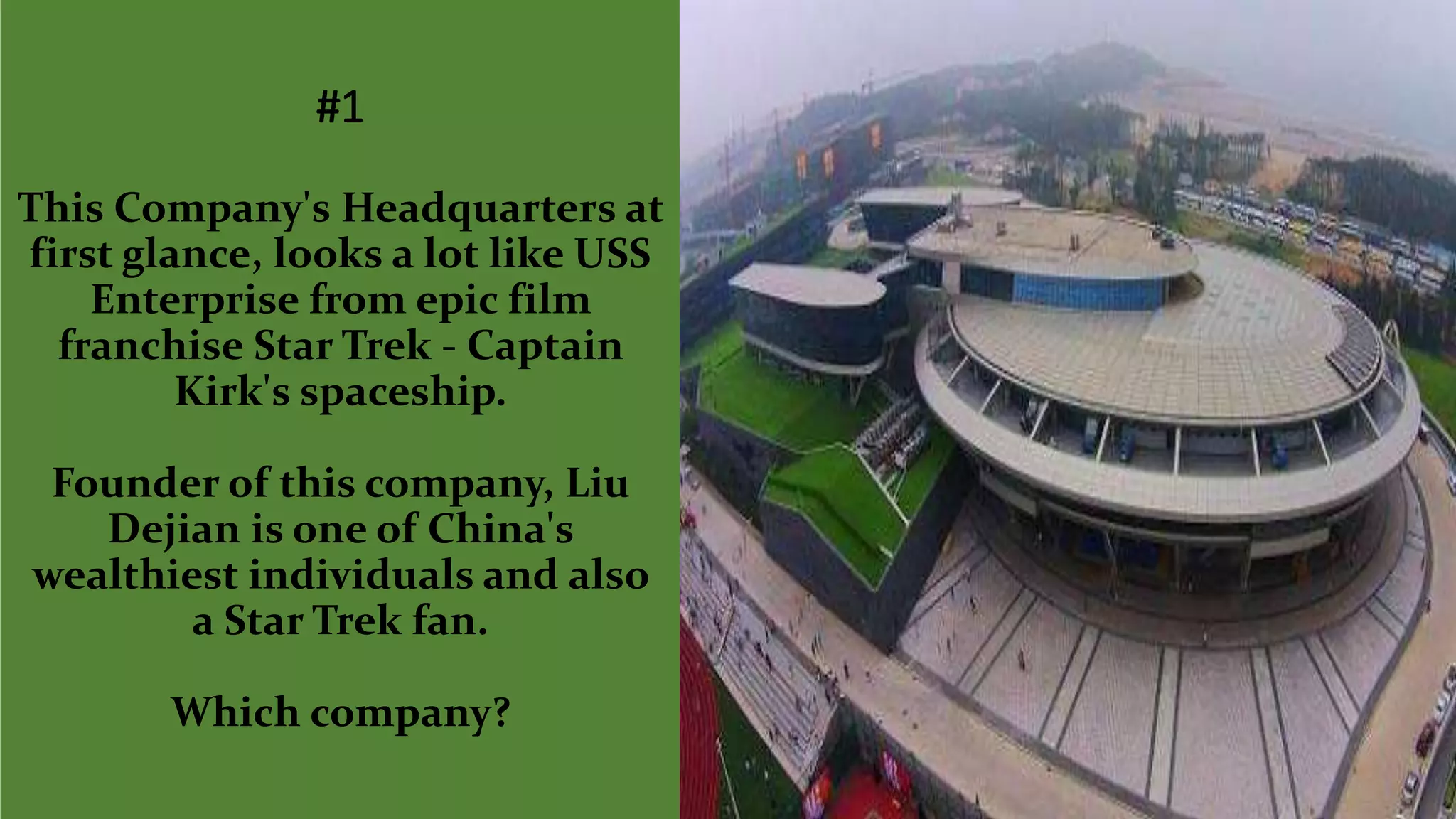 #1
This Company's Headquarters at
first glance, looks a lot like USS
Enterprise from epic film
franchise Star Trek - Captain
Kirk's spaceship.
Founder of this company, Liu
Dejian is one of China's
wealthiest individuals and also
a Star Trek fan.
Which company?
 
