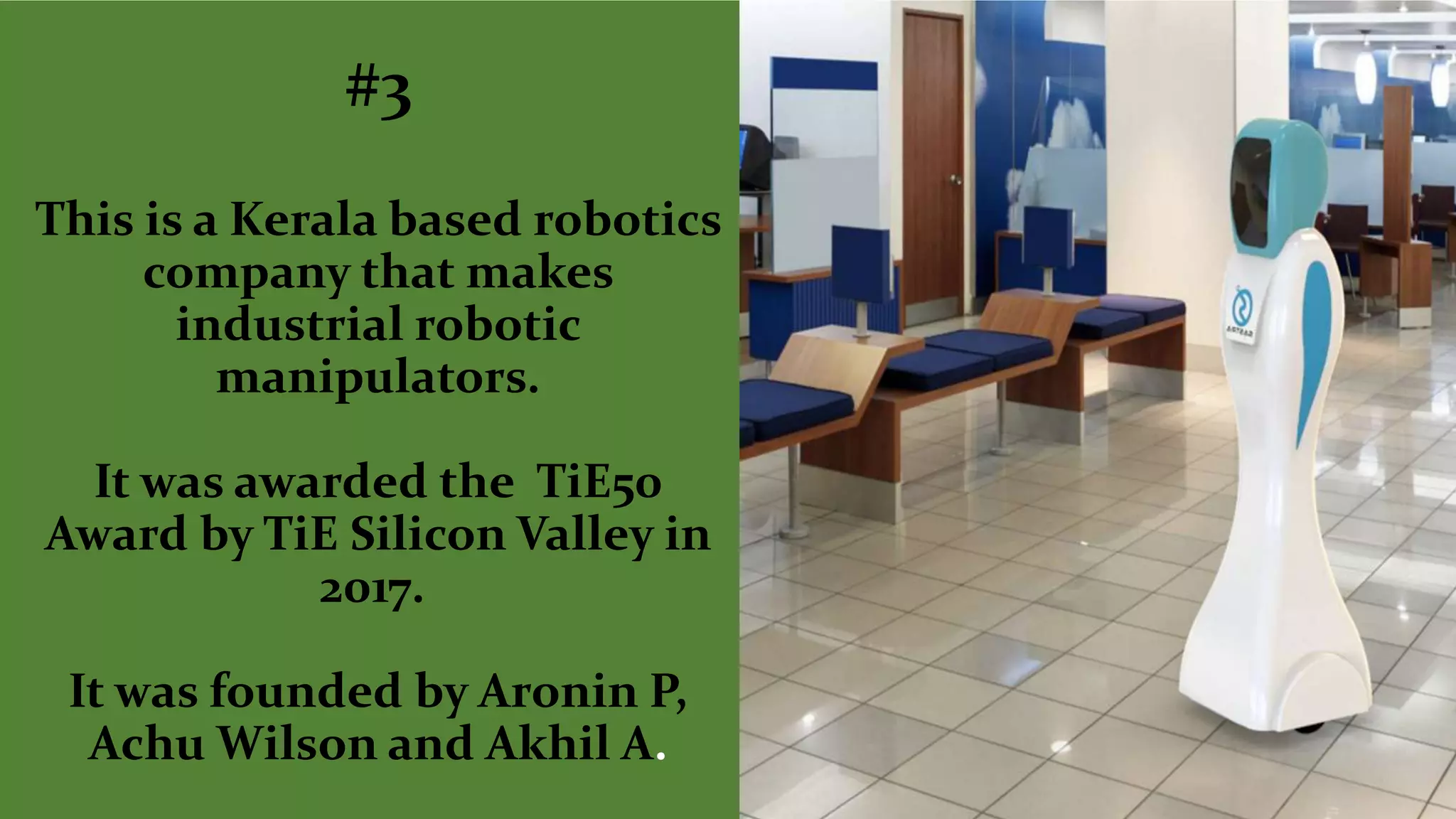 #3
This is a Kerala based robotics
company that makes
industrial robotic
manipulators.
It was awarded the TiE50
Award by TiE Silicon Valley in
2017.
It was founded by Aronin P,
Achu Wilson and Akhil A.
 