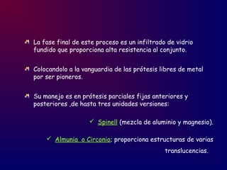 La fase final de este proceso es un infiltrado de vidrio
fundido que proporciona alta resistencia al conjunto.
Colocandolo a la vanguardia de las prótesis libres de metal
por ser pioneros.
Su manejo es en prótesis parciales fijas anteriores y
posteriores ,de hasta tres unidades versiones:
 Spinell (mezcla de aluminio y magnesio).
 Almunia o Circonio; proporciona estructuras de varias
translucencias.
 