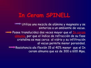 In Ceram SPINELL
Utiliza una mezcla de alúmina y magnesio y se
sinteriza a un ambiente de vacuo.
Posee translucidez dos veces mayor que el In ceram
almunia, por que el índice de refracción de su fase
cristalina es mas cerca al vidrio y su infiltración
al vacuo permite menor porosidad.
Resistencia ala flexión 15 al 40% menor que el In
ceram almunia que es de 300 a 600 Mpa.
 