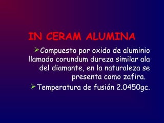 IN CERAM ALUMINA
Compuesto por oxido de aluminio
llamado corundum dureza similar ala
del diamante, en la naturaleza se
presenta como zafira.
Temperatura de fusión 2.0450gc.
 