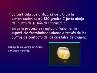 La partícula que utiliza es de 3,0 um la
sinterización es a 1.120 grados C justo abajo
del punto de fusión del corumdun.
En este proceso se realiza difusión en la
superficie formándose uniones a través de los
puntos de contacto de los cristales de alumina.
Coping de In Ceram infiltrado
con vidrio fundido.
 